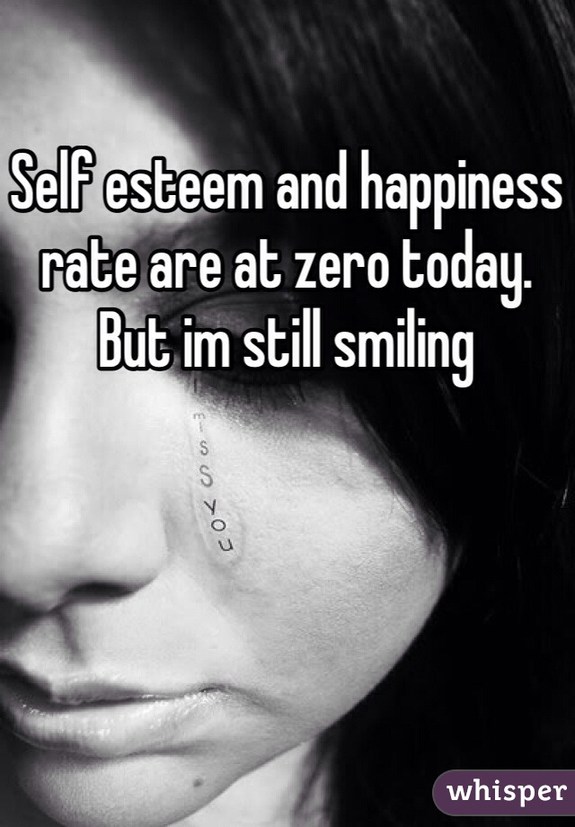Self esteem and happiness rate are at zero today. But im still smiling