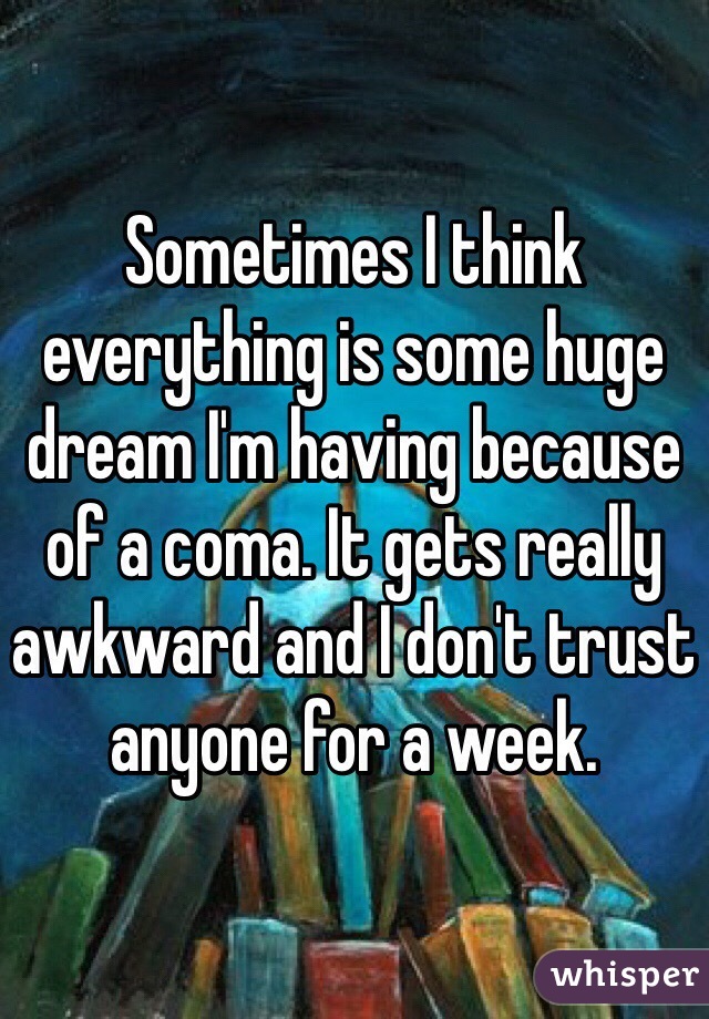 Sometimes I think everything is some huge dream I'm having because of a coma. It gets really awkward and I don't trust anyone for a week.