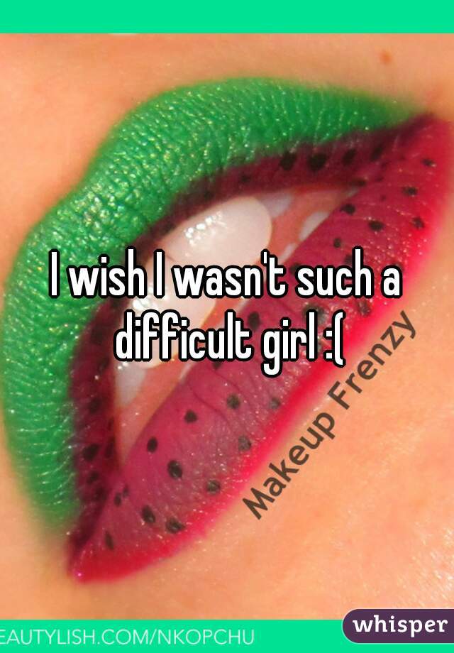 I wish I wasn't such a difficult girl :(
 