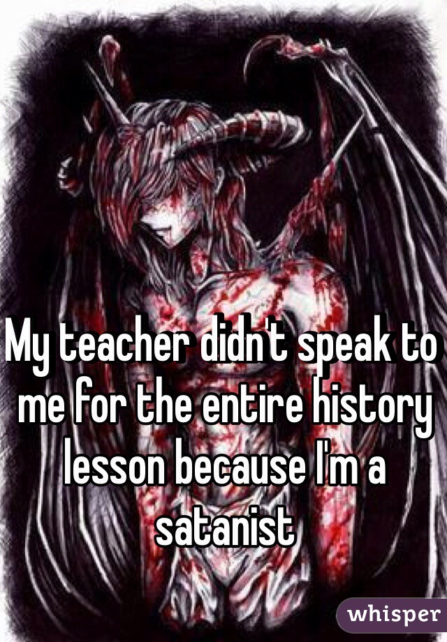 My teacher didn't speak to me for the entire history lesson because I'm a satanist
 