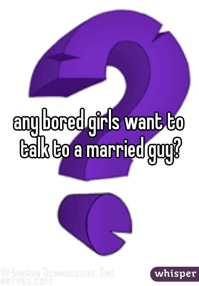 any bored girls want to talk to a married guy?