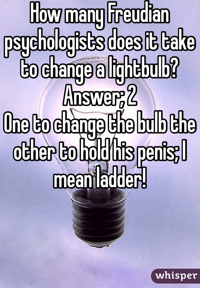 How many Freudian psychologists does it take to change a lightbulb? 
Answer; 2
One to change the bulb the other to hold his penis; I mean ladder! 