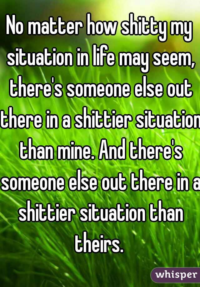 No matter how shitty my situation in life may seem, there's someone else out there in a shittier situation than mine. And there's someone else out there in a shittier situation than theirs. 