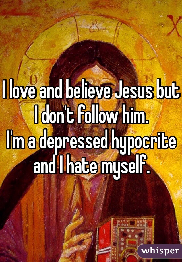 I love and believe Jesus but I don't follow him. 
I'm a depressed hypocrite and I hate myself.