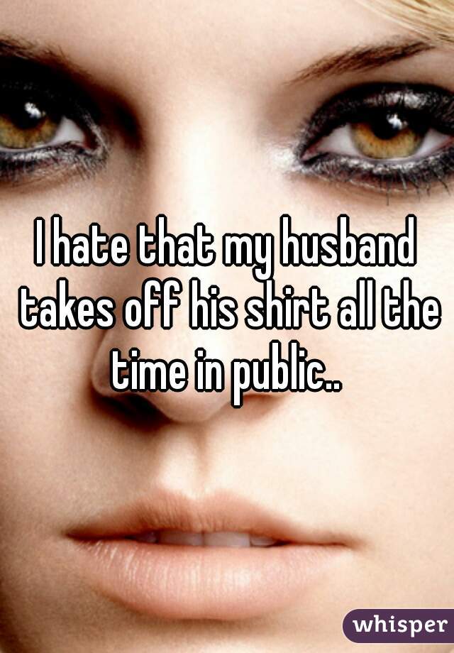 I hate that my husband takes off his shirt all the time in public.. 