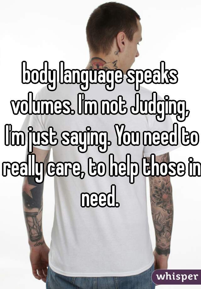body language speaks volumes. I'm not Judging,  I'm just saying. You need to really care, to help those in need. 