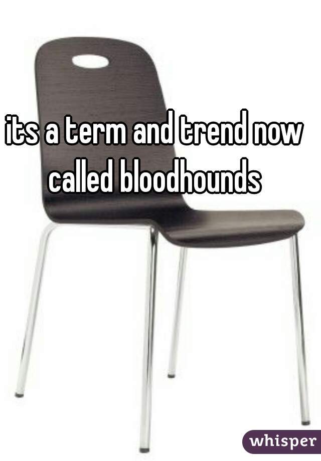 its a term and trend now called bloodhounds 