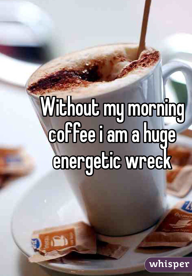 Without my morning coffee i am a huge energetic wreck
