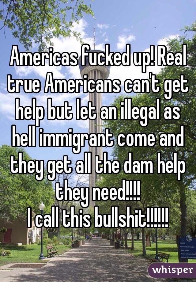 Americas fucked up! Real true Americans can't get help but let an illegal as hell immigrant come and they get all the dam help they need!!!!
I call this bullshit!!!!!!