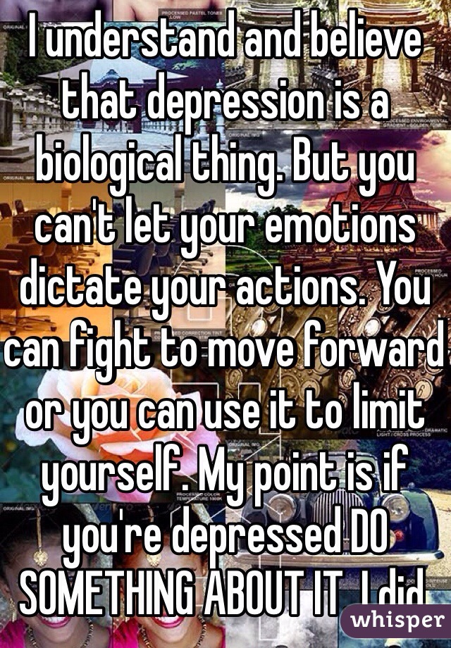 I understand and believe that depression is a biological thing. But you can't let your emotions dictate your actions. You can fight to move forward or you can use it to limit yourself. My point is if you're depressed DO SOMETHING ABOUT IT. I did. 