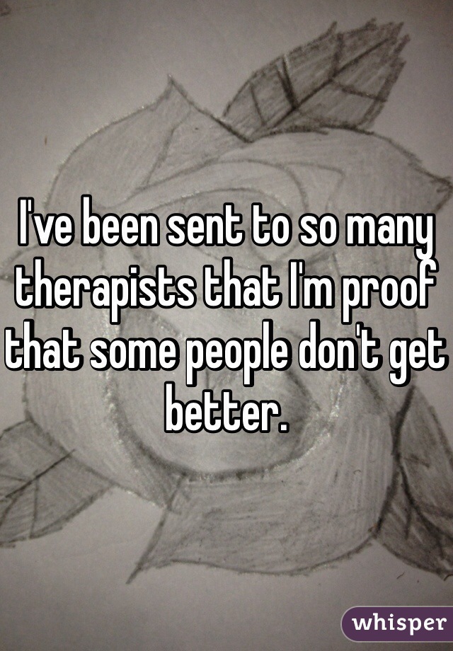 I've been sent to so many therapists that I'm proof that some people don't get better.