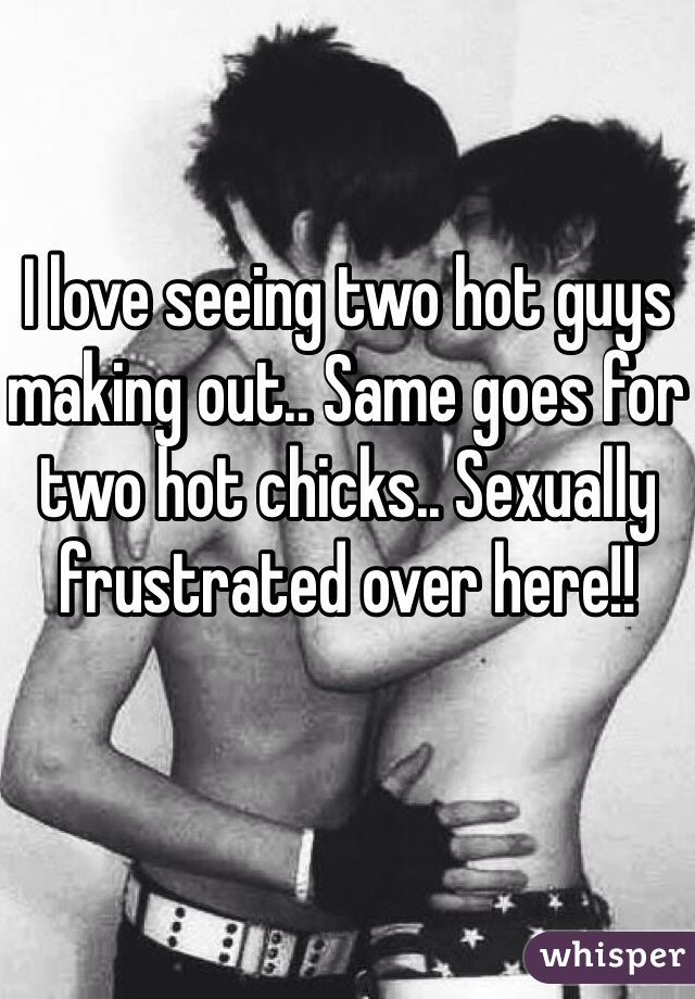 I love seeing two hot guys making out.. Same goes for two hot chicks.. Sexually frustrated over here!!