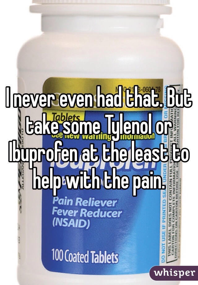 I never even had that. But take some Tylenol or Ibuprofen at the least to help with the pain.