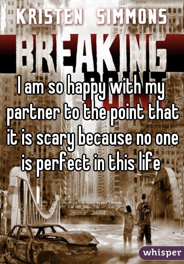 I am so happy with my partner to the point that it is scary because no one is perfect in this life 