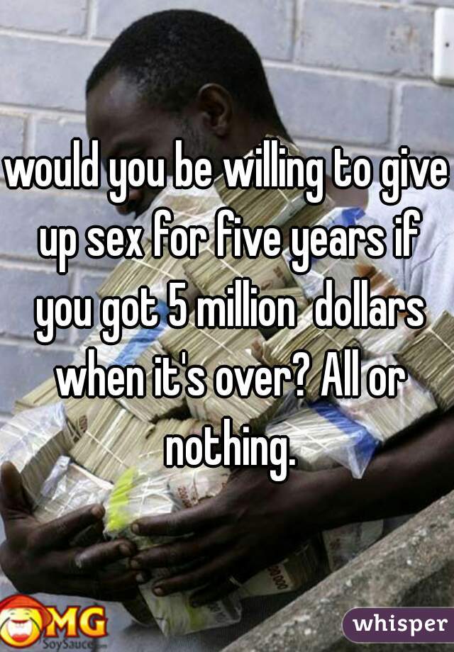 would you be willing to give up sex for five years if you got 5 million  dollars when it's over? All or nothing.