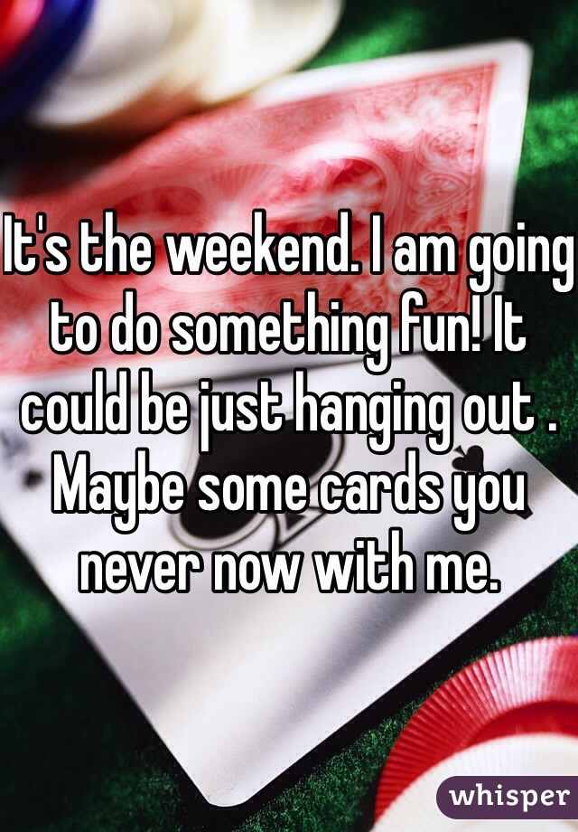 It's the weekend. I am going to do something fun! It could be just hanging out . Maybe some cards you never now with me.