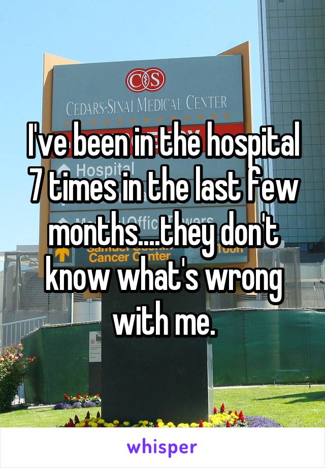 I've been in the hospital 7 times in the last few months....they don't know what's wrong with me.
