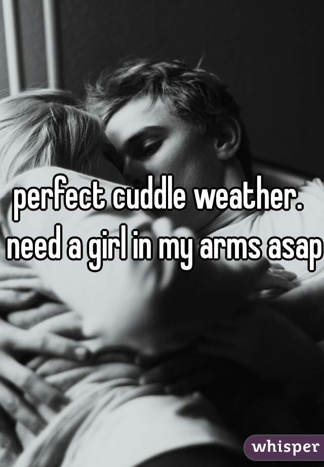 perfect cuddle weather.  need a girl in my arms asap