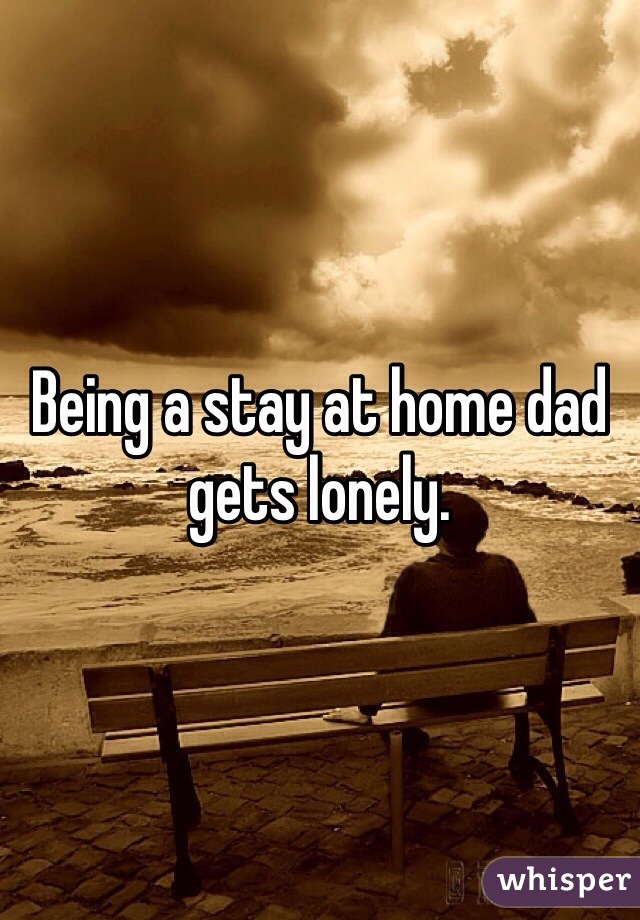 Being a stay at home dad gets lonely. 