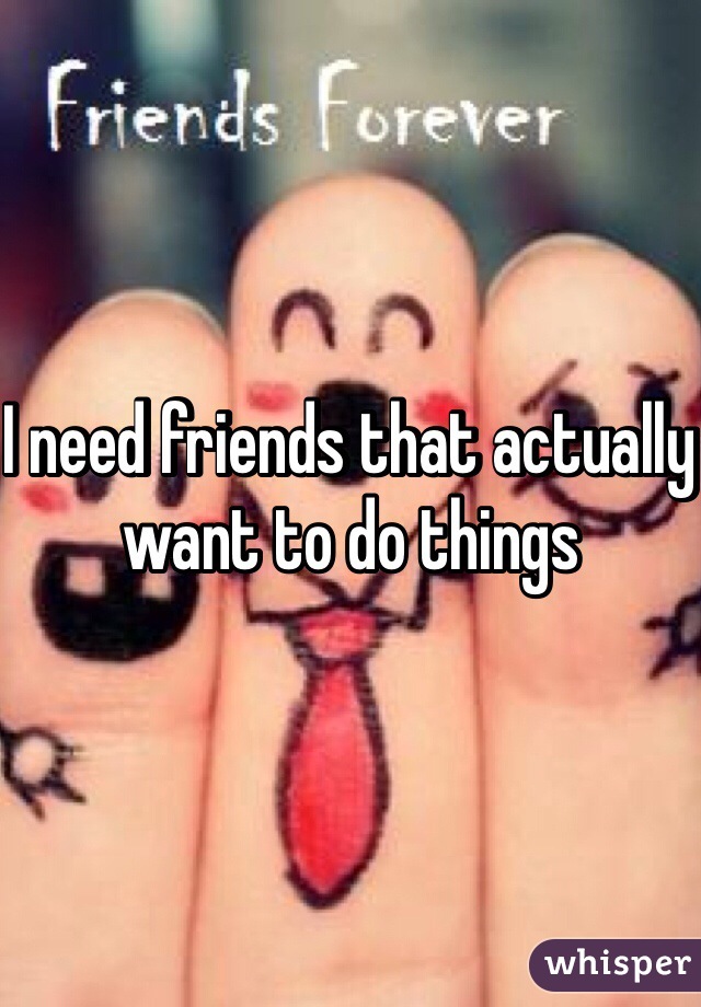 I need friends that actually want to do things