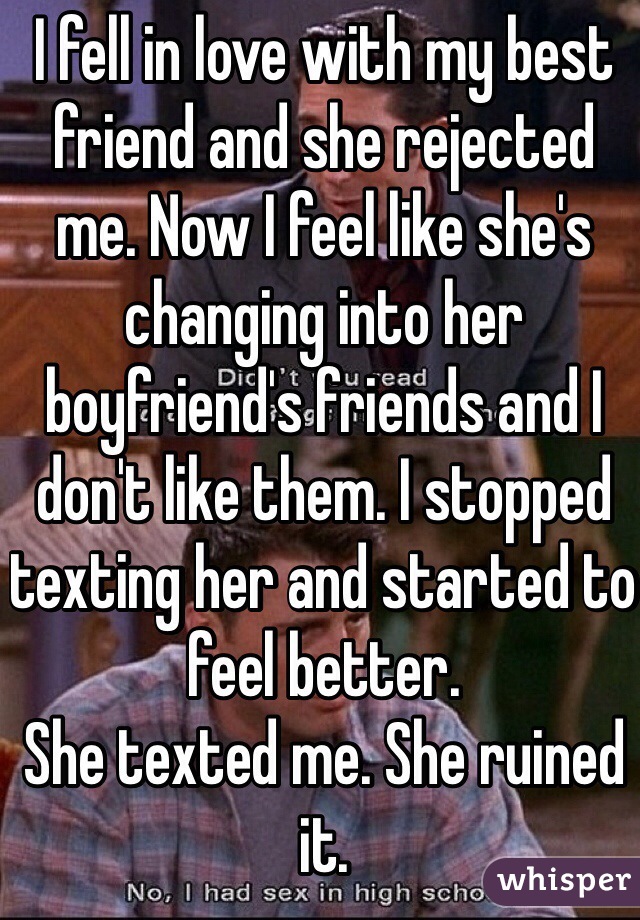 I fell in love with my best friend and she rejected me. Now I feel like she's changing into her boyfriend's friends and I don't like them. I stopped texting her and started to feel better.
She texted me. She ruined it.
