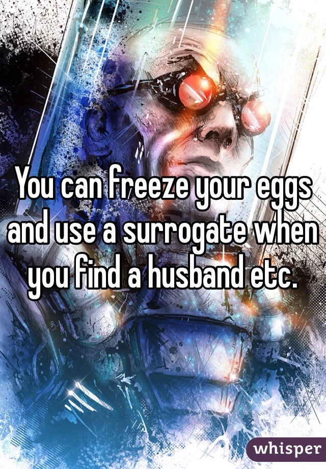 You can freeze your eggs and use a surrogate when you find a husband etc. 