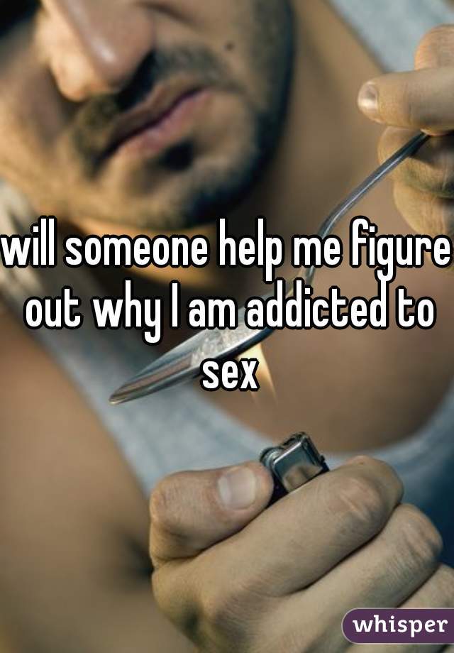 will someone help me figure out why I am addicted to sex