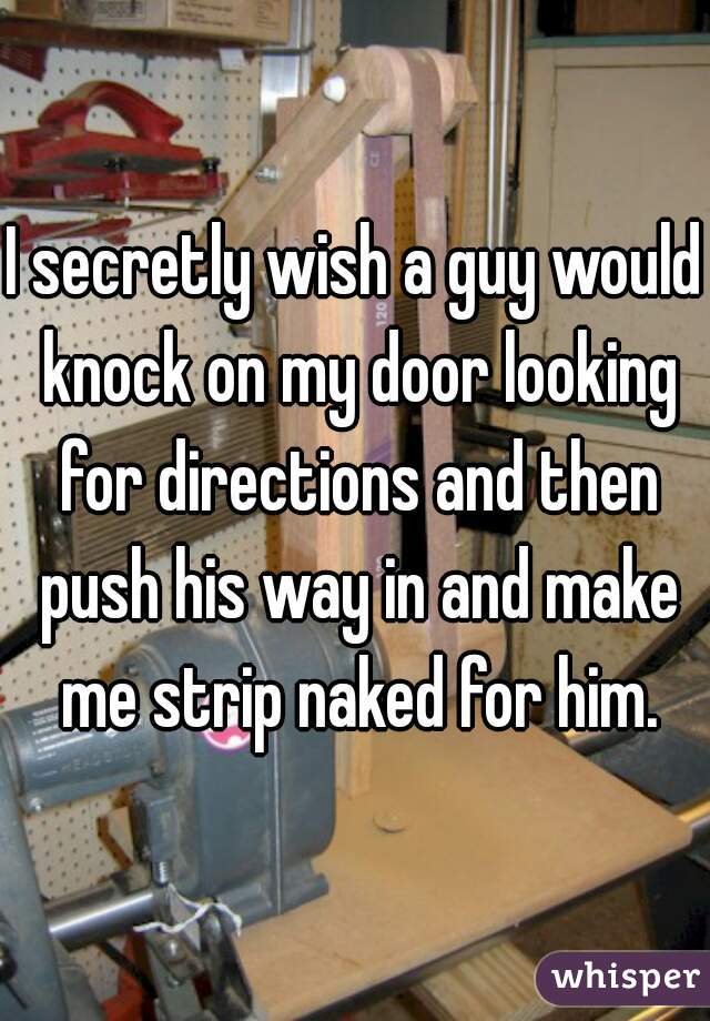 I secretly wish a guy would knock on my door looking for directions and then push his way in and make me strip naked for him.