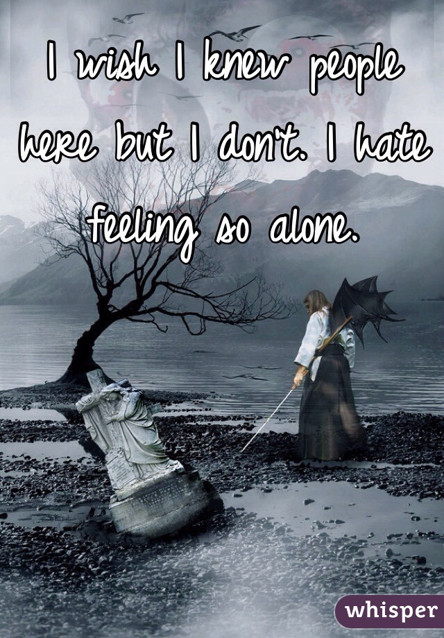 I wish I knew people here but I don't. I hate feeling so alone.