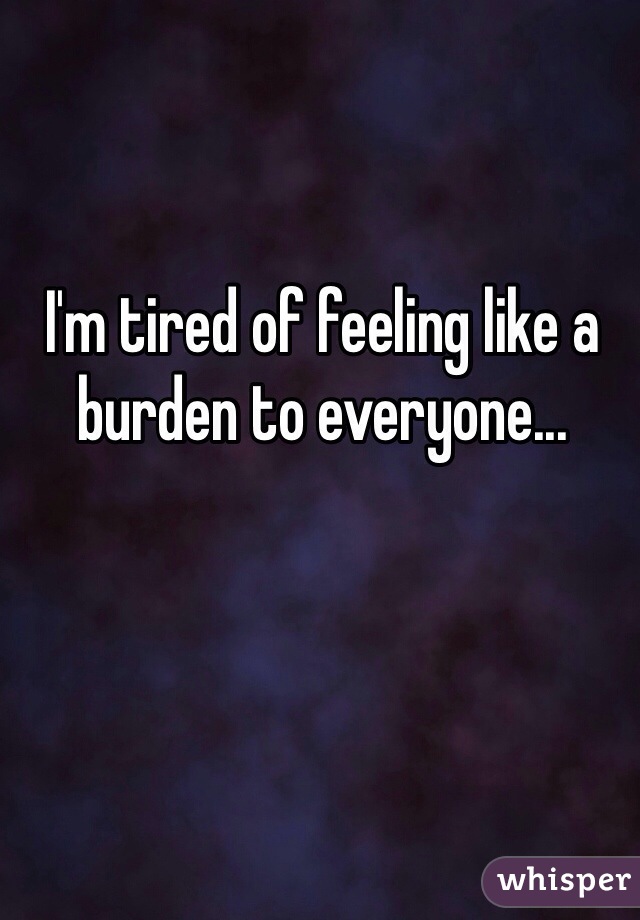 I'm tired of feeling like a burden to everyone...