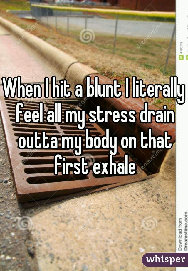 When I hit a blunt I literally feel all my stress drain outta my body on that first exhale
