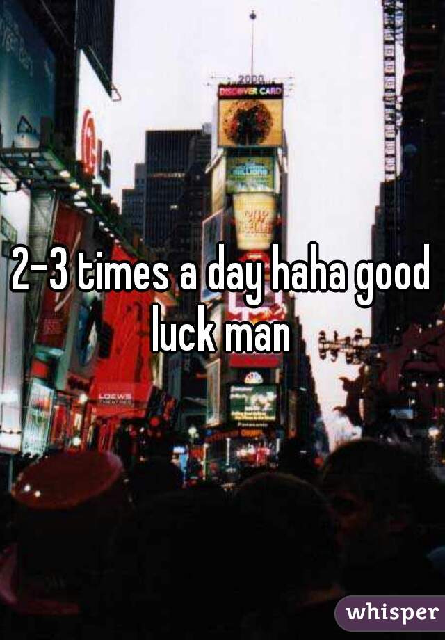 2-3 times a day haha good luck man 