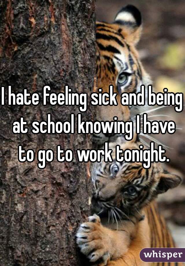 I hate feeling sick and being at school knowing I have to go to work tonight.