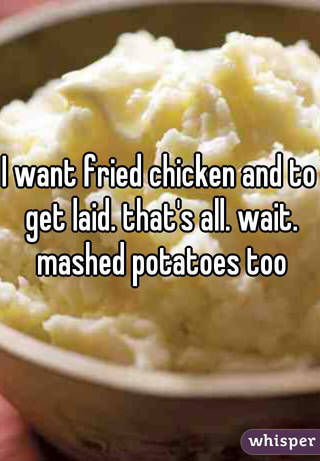 I want fried chicken and to get laid. that's all. wait. mashed potatoes too