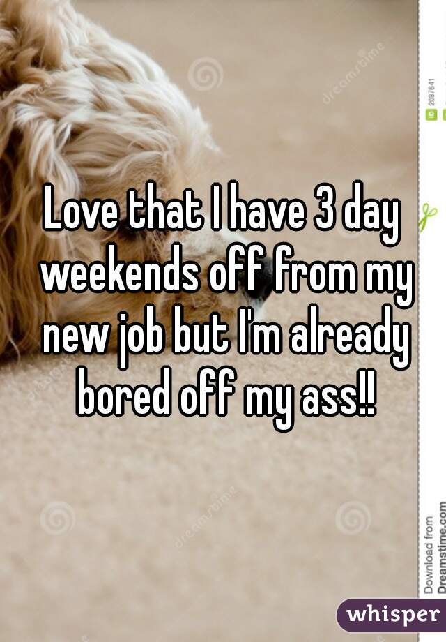 Love that I have 3 day weekends off from my new job but I'm already bored off my ass!!