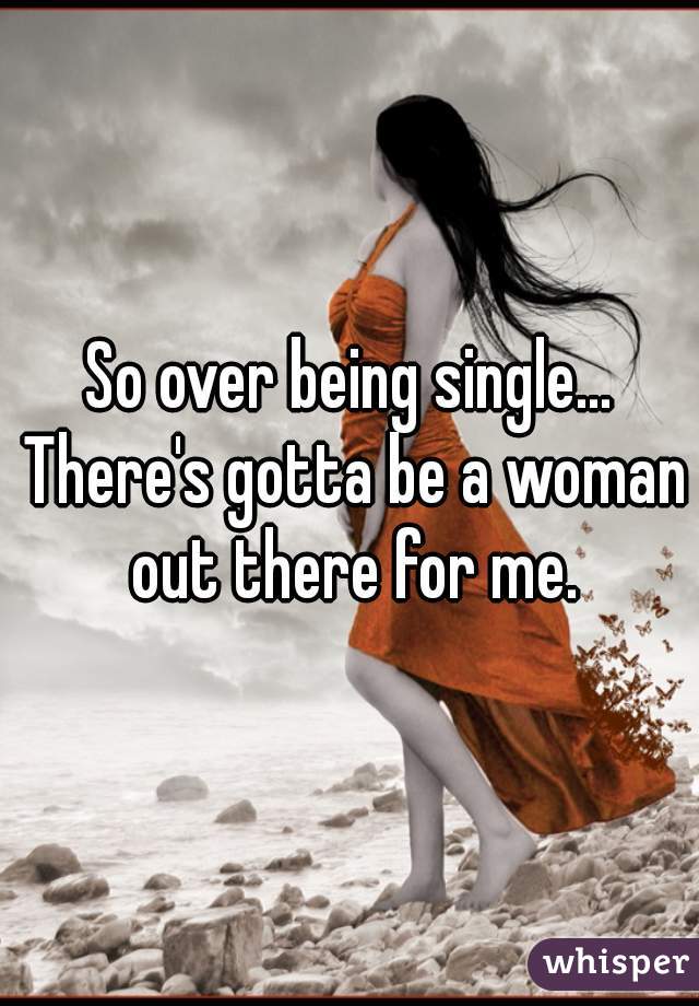 So over being single... There's gotta be a woman out there for me.