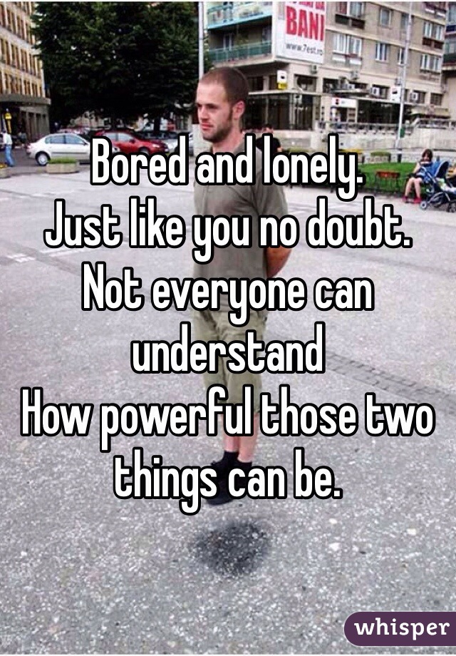 Bored and lonely. 
Just like you no doubt. 
Not everyone can understand
How powerful those two things can be. 