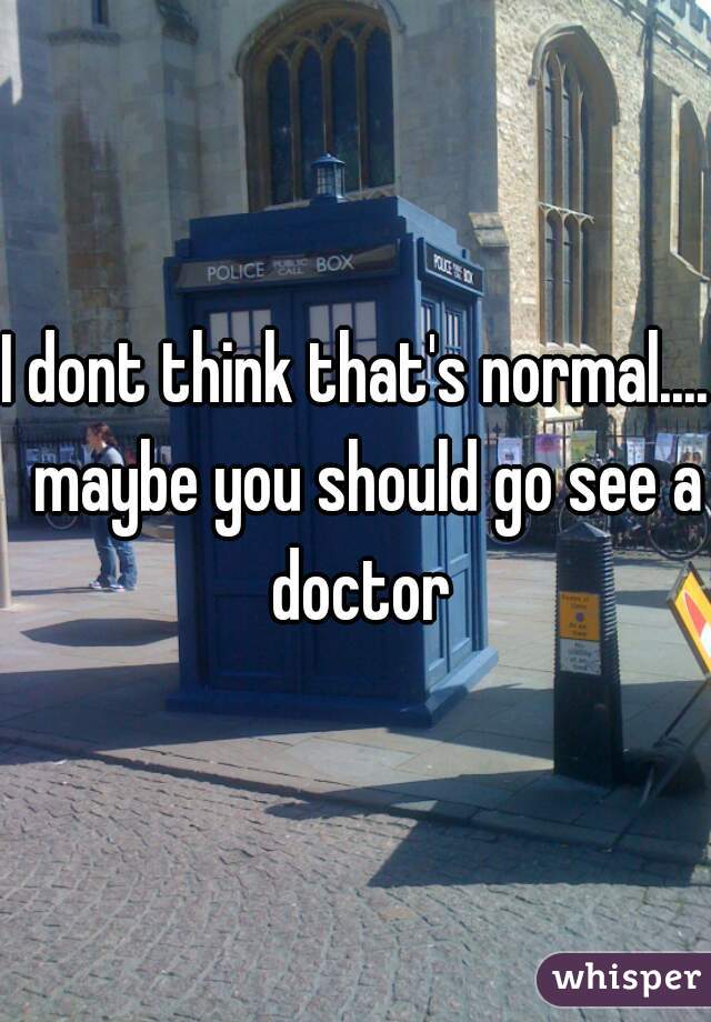 I dont think that's normal....  maybe you should go see a doctor