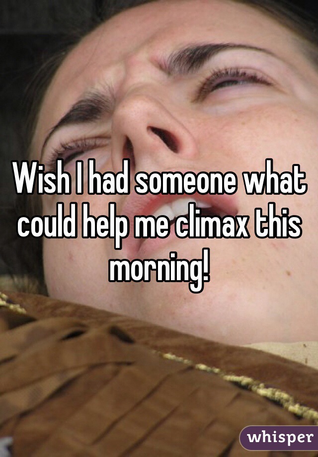 Wish I had someone what could help me climax this morning!  