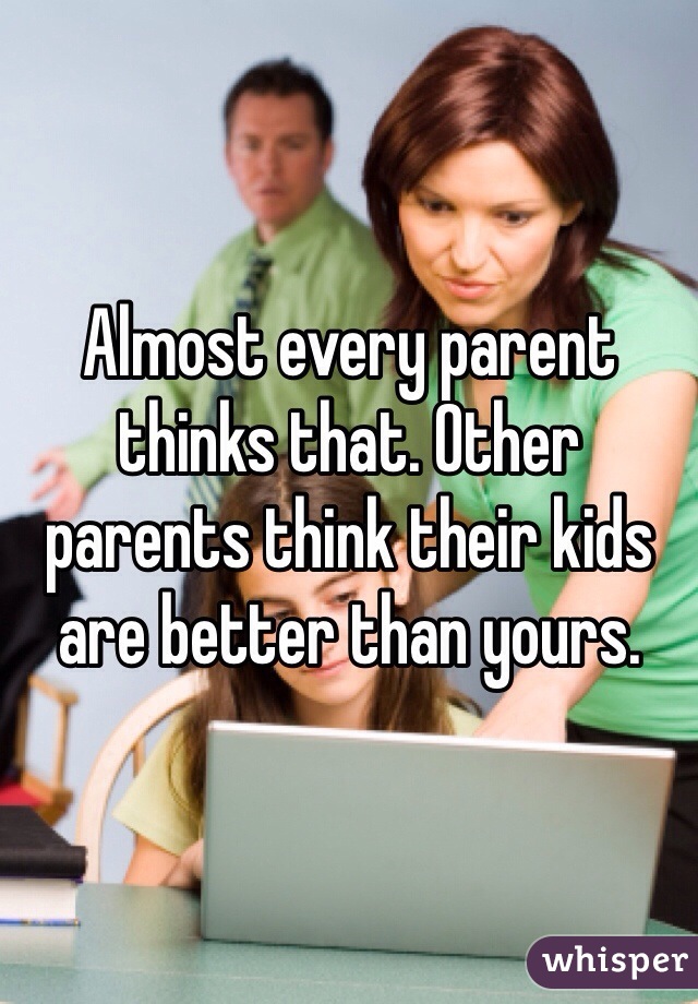 Almost every parent thinks that. Other parents think their kids are better than yours.