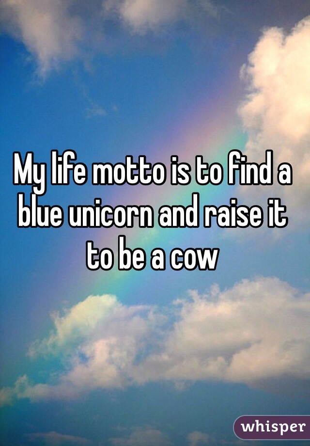 My life motto is to find a blue unicorn and raise it to be a cow
