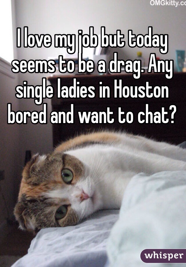 I love my job but today seems to be a drag. Any single ladies in Houston bored and want to chat? 