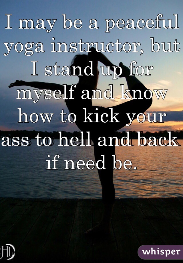 I may be a peaceful yoga instructor, but I stand up for myself and know how to kick your ass to hell and back if need be. 