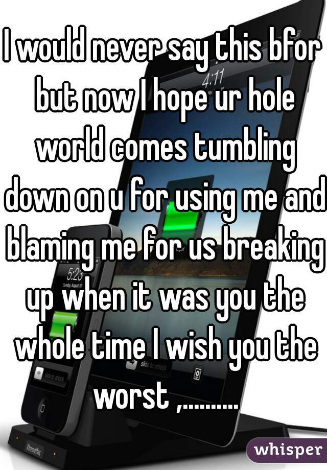 I would never say this bfor but now I hope ur hole world comes tumbling down on u for using me and blaming me for us breaking up when it was you the whole time I wish you the worst ,..........