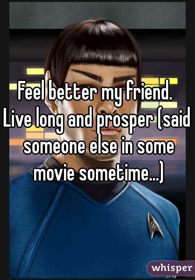 Feel better my friend. 
Live long and prosper (said someone else in some movie sometime...)