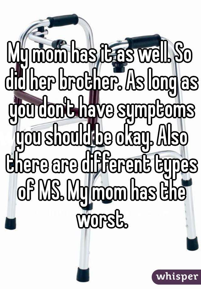 My mom has it as well. So did her brother. As long as you don't have symptoms you should be okay. Also there are different types of MS. My mom has the worst.