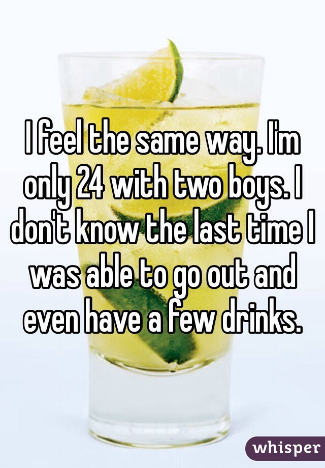 I feel the same way. I'm only 24 with two boys. I don't know the last time I was able to go out and even have a few drinks. 