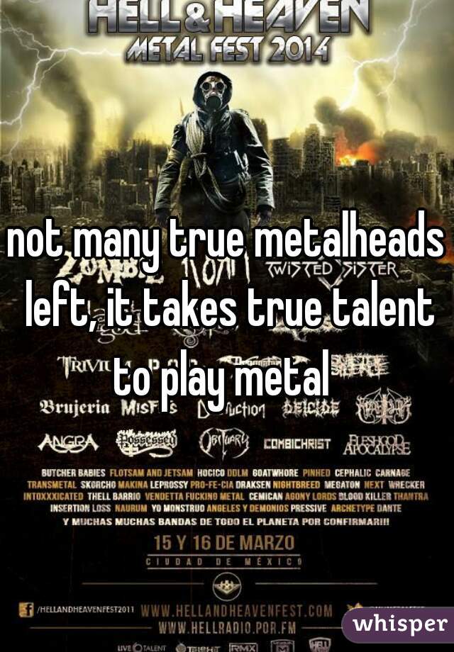 not many true metalheads left, it takes true talent to play metal  