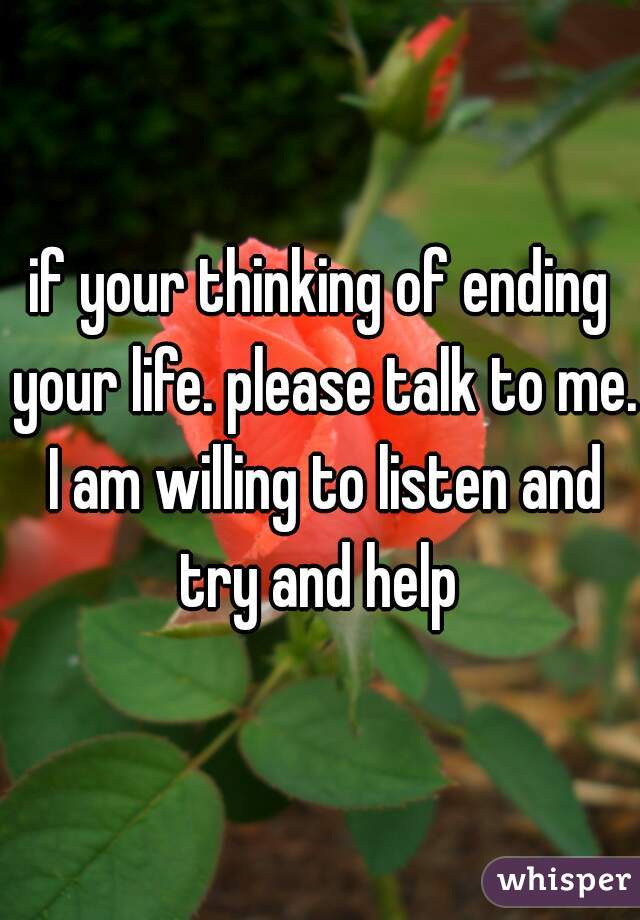 if your thinking of ending your life. please talk to me. I am willing to listen and try and help 