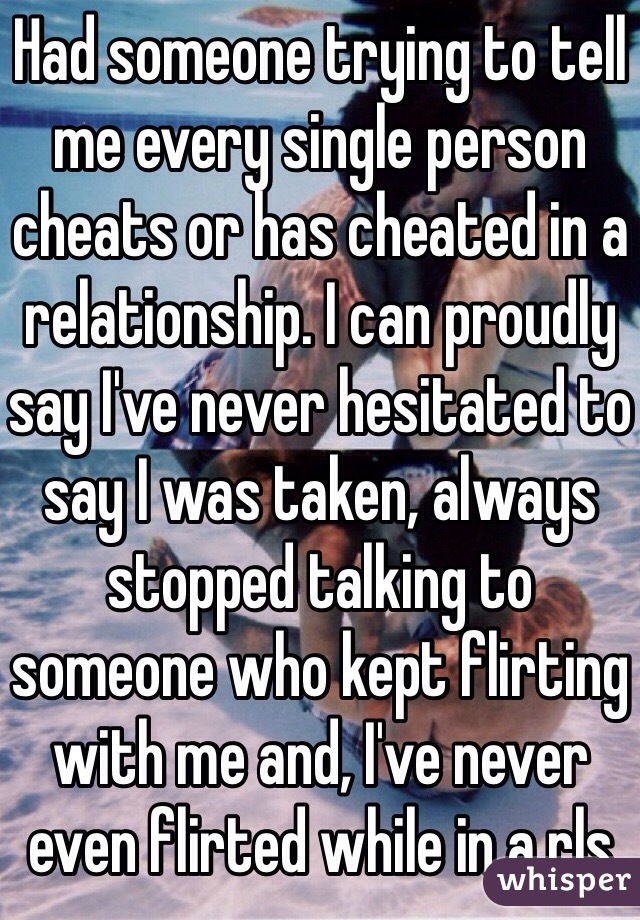Had someone trying to tell me every single person cheats or has cheated in a relationship. I can proudly say I've never hesitated to say I was taken, always stopped talking to someone who kept flirting with me and, I've never even flirted while in a rls 